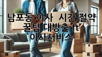 남포동 이사, ⏰ 시간 절약 꿀팁 대방출! (ft. 이사서비스)