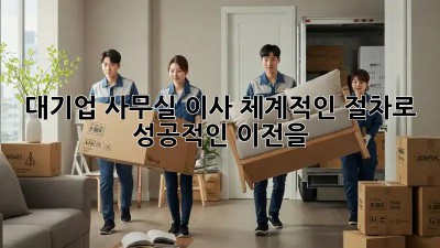대기업 사무실 이사, 체계적인 절차로 성공적인 이전을!
